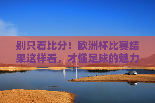 别只看比分！欧洲杯比赛结果这样看，才懂足球的魅力，别只看比分！欧洲杯这样看结果，才懂足球魅力