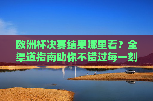 欧洲杯决赛结果哪里看？全渠道指南助你不错过每一刻，欧洲杯决赛全渠道指南，不错过每一刻