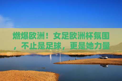 燃爆欧洲!女足欧洲杯氛围,不止是足球,更是她力量的狂欢,燃爆欧洲!女足欧洲杯,不止足球,更是她力量的狂欢