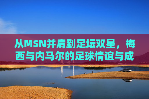 从MSN并肩到足坛双星,梅西与内马尔的足球情谊与成长轨迹,梅西与内马尔,从并肩作战到足坛双星的成长情谊