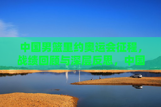 中国男篮里约奥运会征程，战绩回顾与深层反思，中国男篮里约奥运会征程，战绩回顾与深层反思