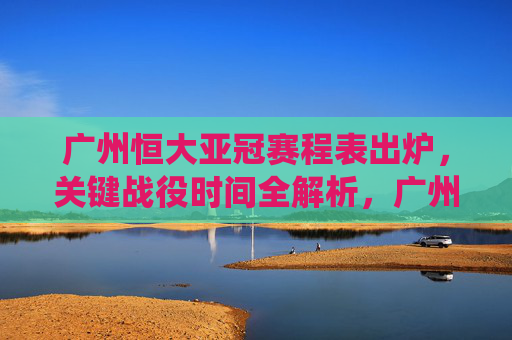 广州恒大亚冠赛程表出炉,关键战役时间全解析,广州恒大亚冠赛程出炉,关键战役时间全解析