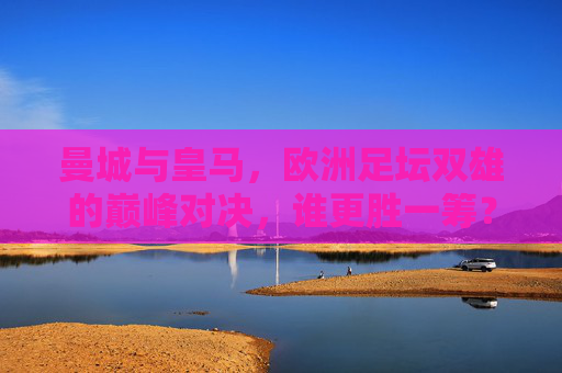 曼城与皇马，欧洲足坛双雄的巅峰对决，谁更胜一筹？欧洲双雄巅峰对决，曼城与皇马，谁更胜一筹？