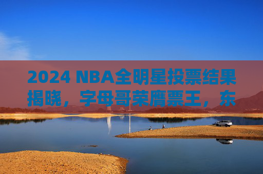 2024 NBA全明星投票结果揭晓,字母哥荣膺票王,东西部星光熠熠首发阵容出炉