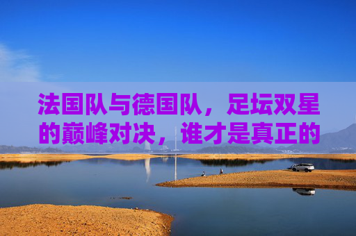 法国队与德国队，足坛双星的巅峰对决，谁才是真正的欧洲之王？法德双星巅峰对决，谁为欧洲之王？
