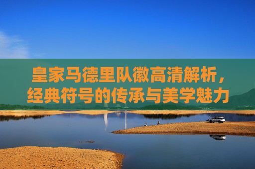 皇家马德里队徽高清解析,经典符号的传承与美学魅力,皇家马德里队徽,经典符号传承与美学魅力解析