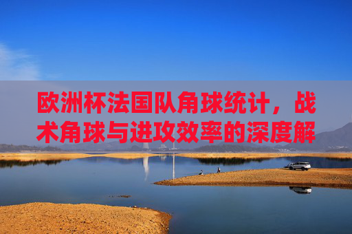 欧洲杯法国队角球统计,战术角球与进攻效率的深度解析,欧洲杯法国队角球统计,战术角球与进攻效率的深度解析