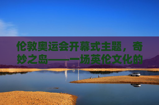 伦敦奥运会开幕式主题,奇妙之岛——一场英伦文化的奇妙之旅