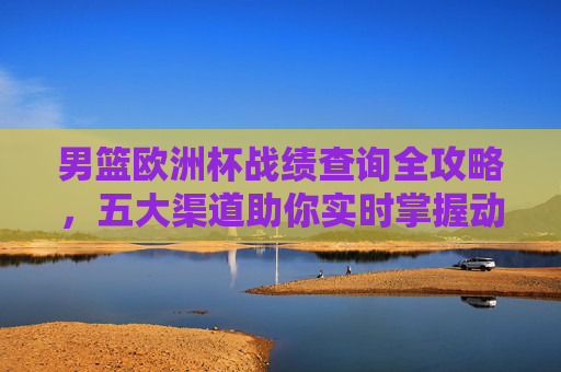 男篮欧洲杯战绩查询全攻略，五大渠道助你实时掌握动态，男篮欧洲杯战绩查询全攻略，五大渠道实时掌握动态