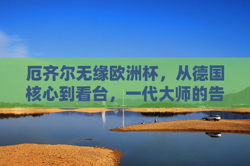 厄齐尔无缘欧洲杯,从德国核心到看台,一代大师的告别背后