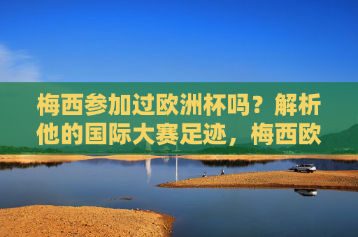 梅西参加过欧洲杯吗？解析他的国际大赛足迹，梅西欧洲杯参赛与国际大赛足迹解析