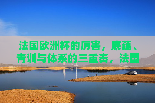 法国欧洲杯的厉害,底蕴、青训与体系的三重奏,法国欧洲杯的厉害,底蕴、青训与体系的三重奏