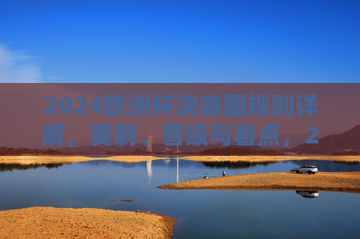2024欧洲杯决赛圈规则详解，赛制、晋级与看点，2024欧洲杯决赛圈规则详解，赛制、晋级与看点