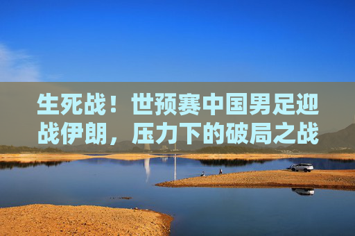 生死战！世预赛中国男足迎战伊朗，压力下的破局之战，生死战！国足世预赛迎战伊朗，压力下的破局之战