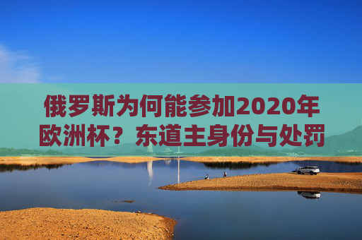俄罗斯为何能参加2020年欧洲杯?东道主身份与处罚调整的双重因素,俄罗斯能参加2020年欧洲杯,东道主身份与处罚调整的双重因素