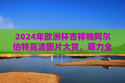 2024年欧洲杯吉祥物阿尔伯特高清图片大赏,萌力全开,尽览赛事风采,2024欧洲杯吉祥物阿尔伯特萌力全开高清大赏