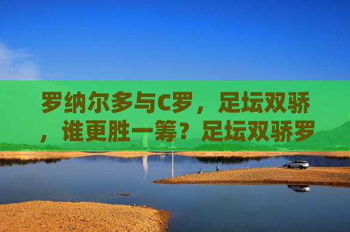 罗纳尔多与C罗，足坛双骄，谁更胜一筹？足坛双骄罗纳尔多与C罗谁更胜一筹？