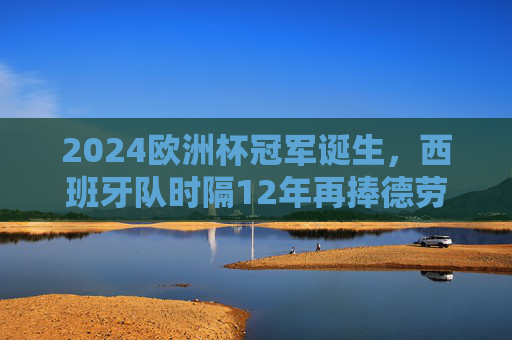 2024欧洲杯冠军诞生，西班牙队时隔12年再捧德劳内杯，传控足球书写新传奇，西班牙时隔12年再捧德劳内杯！2024欧洲杯传控足球铸新传奇