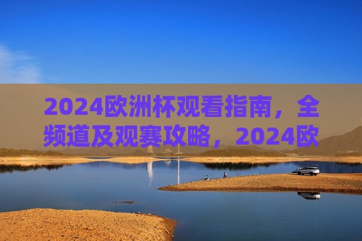 2024欧洲杯观看指南，全频道及观赛攻略，2024欧洲杯观看指南