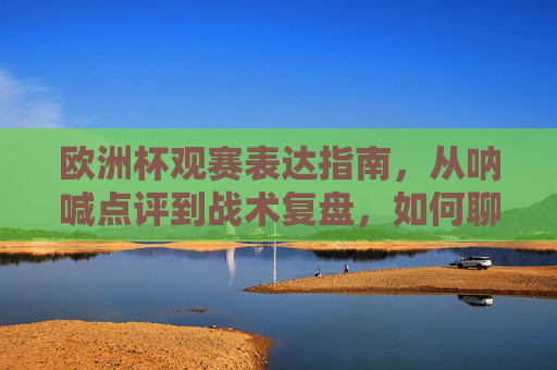 欧洲杯观赛表达指南，从呐喊点评到战术复盘，如何聊透你的热爱，欧洲杯观赛表达指南，从呐喊点评到战术复盘，聊透热爱