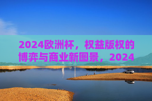 2024欧洲杯,权益版权的博弈与商业新图景,2024欧洲杯,权益版权博弈与商业新图景