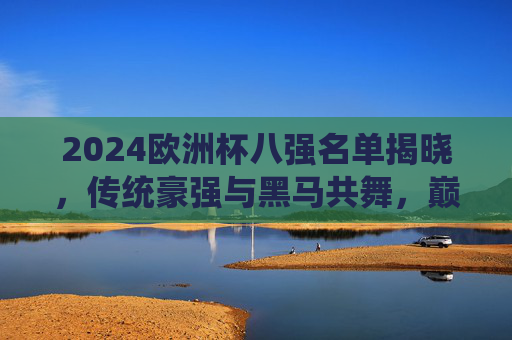 2024欧洲杯八强名单揭晓，传统豪强与黑马共舞，巅峰对决即将开启，2024欧洲杯八强名单，传统豪强与黑马共舞，巅峰对决蓄势待发