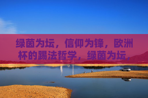 绿茵为坛,信仰为锋,欧洲杯的踢法哲学,绿茵为坛,信仰为锋,欧洲杯踢法哲学