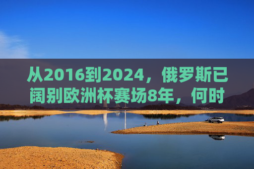 从2016到2024,俄罗斯已阔别欧洲杯赛场8年,何时能重返?俄罗斯阔别欧洲杯8年,何时重返?