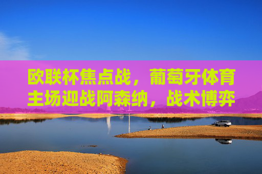 欧联杯焦点战,葡萄牙体育主场迎战阿森纳,战术博弈与晋级悬念,欧联杯焦点战,葡萄牙体育vs阿森纳,战术博弈与晋级悬念