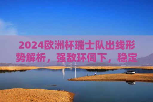 2024欧洲杯瑞士队出线形势解析，强敌环伺下，稳定军队能否突围？2024欧洲杯瑞士队出线形势，强敌环伺，稳定军队能否突围？