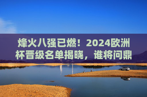 烽火八强已燃！2024欧洲杯晋级名单揭晓，谁将问鼎欧洲之巅？烽火八强已燃！2024欧洲杯晋级名单揭晓，谁将问鼎欧洲之巅？