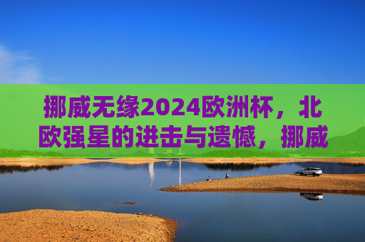 挪威无缘2024欧洲杯，北欧强星的进击与遗憾，挪威无缘2024欧洲杯，北欧强星的进击与遗憾