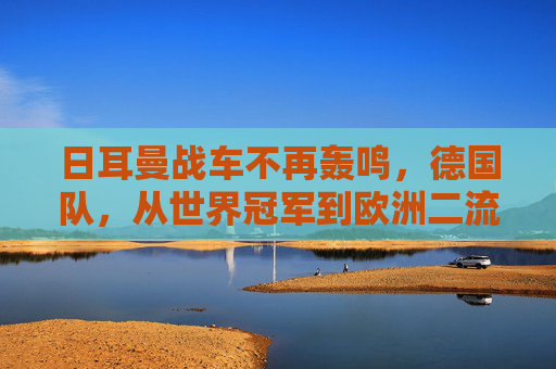 日耳曼战车不再轰鸣，德国队，从世界冠军到欧洲二流的警示，日耳曼战车轰鸣止步，从世界冠军到欧洲二流的警示
