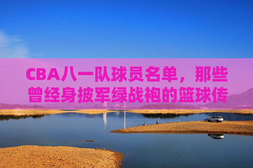 CBA八一队球员名单,那些曾经身披军绿战袍的篮球传奇,CBA八一队,身披军绿战袍的篮球传奇名单