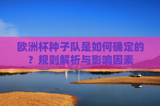 欧洲杯种子队是如何确定的?规则解析与影响因素