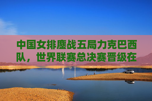 中国女排鏖战五局力克巴西队，世界联赛总决赛晋级在望，中国女排五局鏖战力克巴西 世联总决赛晋级在望