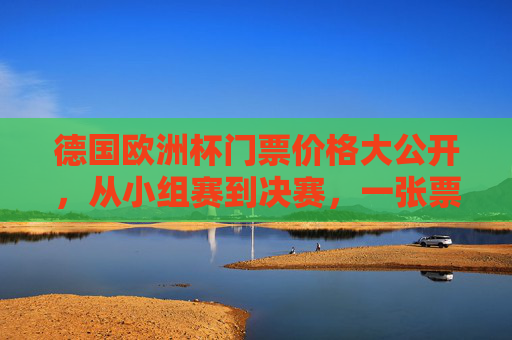 德国欧洲杯门票价格大公开，从小组赛到决赛，一张票多少钱？德国欧洲杯门票价格，小组赛到决赛一张票多少钱？