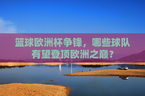 篮球欧洲杯争锋,哪些球队有望登顶欧洲之巅?