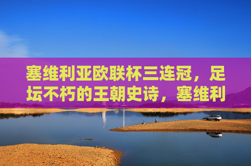 塞维利亚欧联杯三连冠，足坛不朽的王朝史诗，塞维利亚欧联杯三连冠铸就足坛不朽王朝史诗