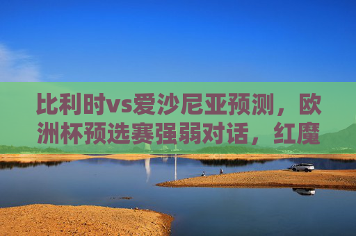比利时vs爱沙尼亚预测，欧洲杯预选赛强弱对话，红魔火力全开能否大胜？比利时vs爱沙尼亚，欧洲杯预选赛强弱对话，红魔火力全开能否大胜？