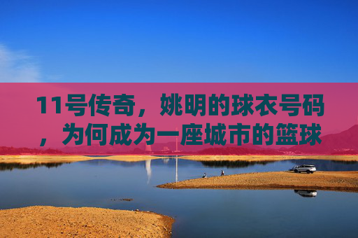 11号传奇，姚明的球衣号码，为何成为一座城市的篮球图腾？11号，姚明与一座城市的篮球图腾