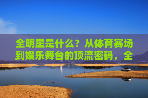 全明星是什么?从体育赛场到娱乐舞台的顶流密码,全明星,体育赛场到娱乐舞台的顶流密码