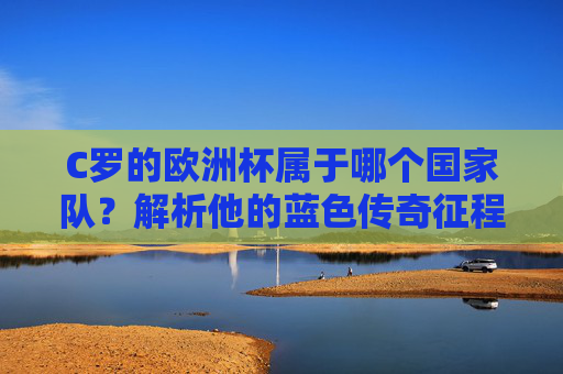 C罗的欧洲杯属于哪个国家队？解析他的蓝色传奇征程，C罗的欧洲杯蓝色传奇，国家队征程
