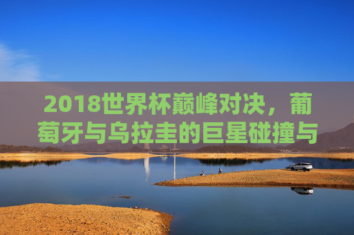 2018世界杯巅峰对决,葡萄牙与乌拉圭的巨星碰撞与命运转折,2018世界杯巅峰对决,葡萄牙乌拉圭巨星碰撞与命运转折
