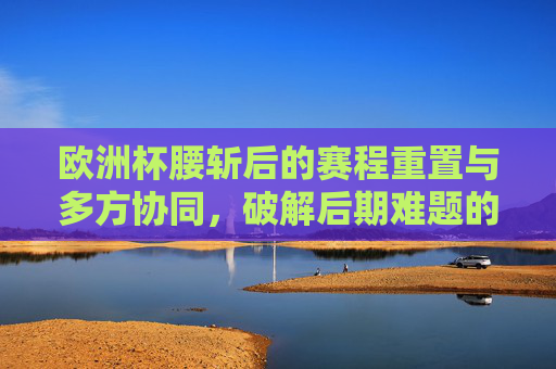 欧洲杯腰斩后的赛程重置与多方协同,破解后期难题的路径探索,欧洲杯腰斩后赛程重置与多方协同,破解后期难题路径探索