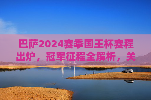 巴萨2024赛季国王杯赛程出炉，冠军征程全解析，关键战役前瞻，2024国王杯巴萨赛程出炉，冠军征程全解析与关键战役前瞻