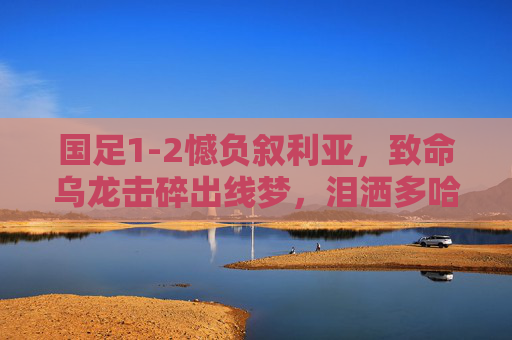 国足1-2憾负叙利亚，致命乌龙击碎出线梦，泪洒多哈球场，国足1-2憾负叙利亚 致命乌龙击碎出线梦 多哈泪洒