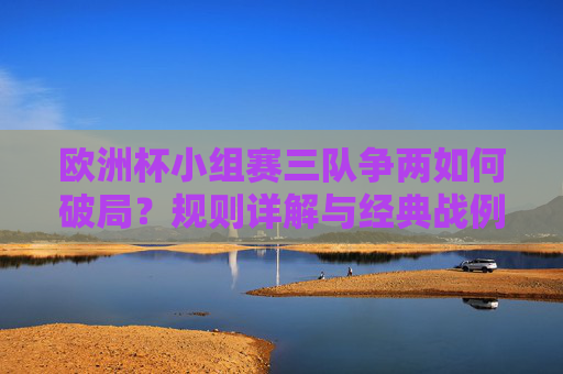 欧洲杯小组赛三队争两如何破局?规则详解与经典战例