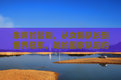 朱婷的暂别,从女排队长到世界冠军,她的国家队回归之路为何曲折?朱婷国家队回归之路为何曲折?
