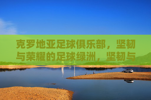 克罗地亚足球俱乐部，坚韧与荣耀的足球绿洲，坚韧与荣耀的克罗地亚足球绿洲